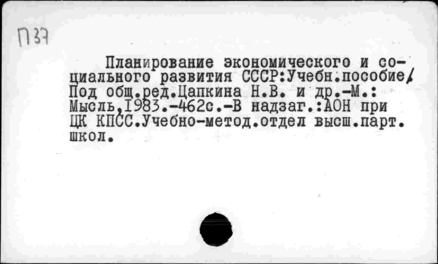 ﻿0«
Планирование экономического и социального развития СССР:Учебн.пособие/ Под общ.ред.Цапкина Н.В. и др.-М.: Мысль,1983.-462с.-В надзаг.:А0Н при ЦК КПСС.Учебно-метод.отдел высш.парт, школ.